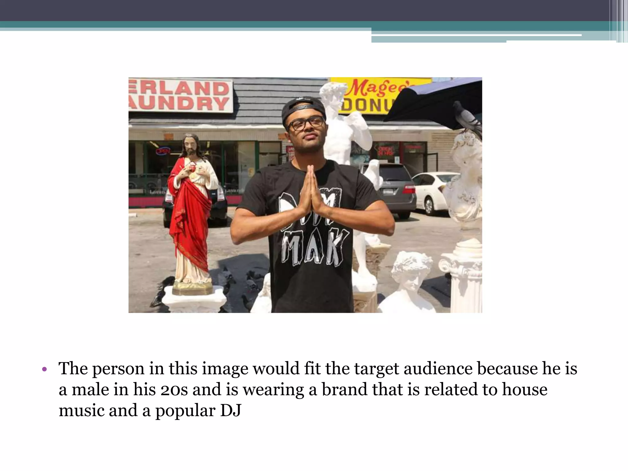 • The person in this image would fit the target audience because he is
  a male in his 20s and is wearing a brand that is related to house
  music and a popular DJ
 