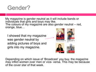 Gender?
My magazine is gender neutral as it will include bands or
individuals that girls and boys may like.
The colours of my magazine are also gender neutral – red,
orange, blue…

 I showed that my magazine
 was gender neutral by
 adding pictures of boys and
 girls into my magazine.


Depending on which issue of ‘Broadcast’ you buy, the magazine
may inflict women over men or vice- versa. This may be because
of the cover star of that week.
 