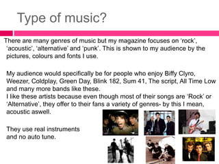 Type of music?
There are many genres of music but my magazine focuses on ‘rock’,
 ‘acoustic’, ‘alternative’ and ‘punk’. This is shown to my audience by the
 pictures, colours and fonts I use.

My audience would specifically be for people who enjoy Biffy Clyro,
Weezer, Coldplay, Green Day, Blink 182, Sum 41, The script, All Time Low
and many more bands like these.
I like these artists because even though most of their songs are ‘Rock’ or
‘Alternative’, they offer to their fans a variety of genres- by this I mean,
acoustic aswell.

They use real instruments
and no auto tune.
 