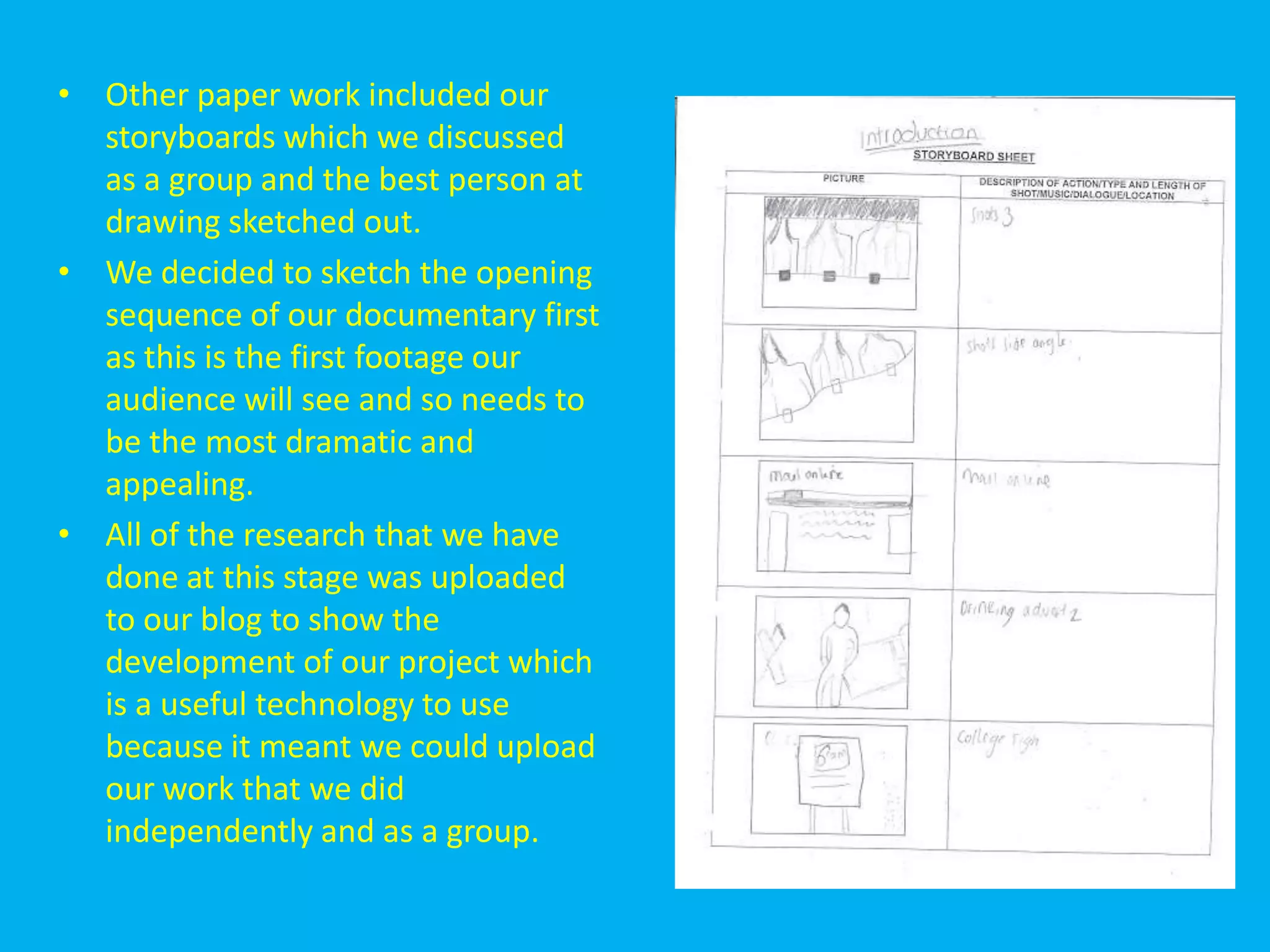 • Other paper work included our
  storyboards which we discussed
  as a group and the best person at
  drawing sketched out.
• We decided to sketch the opening
  sequence of our documentary first
  as this is the first footage our
  audience will see and so needs to
  be the most dramatic and
  appealing.
• All of the research that we have
  done at this stage was uploaded
  to our blog to show the
  development of our project which
  is a useful technology to use
  because it meant we could upload
  our work that we did
  independently and as a group.
 