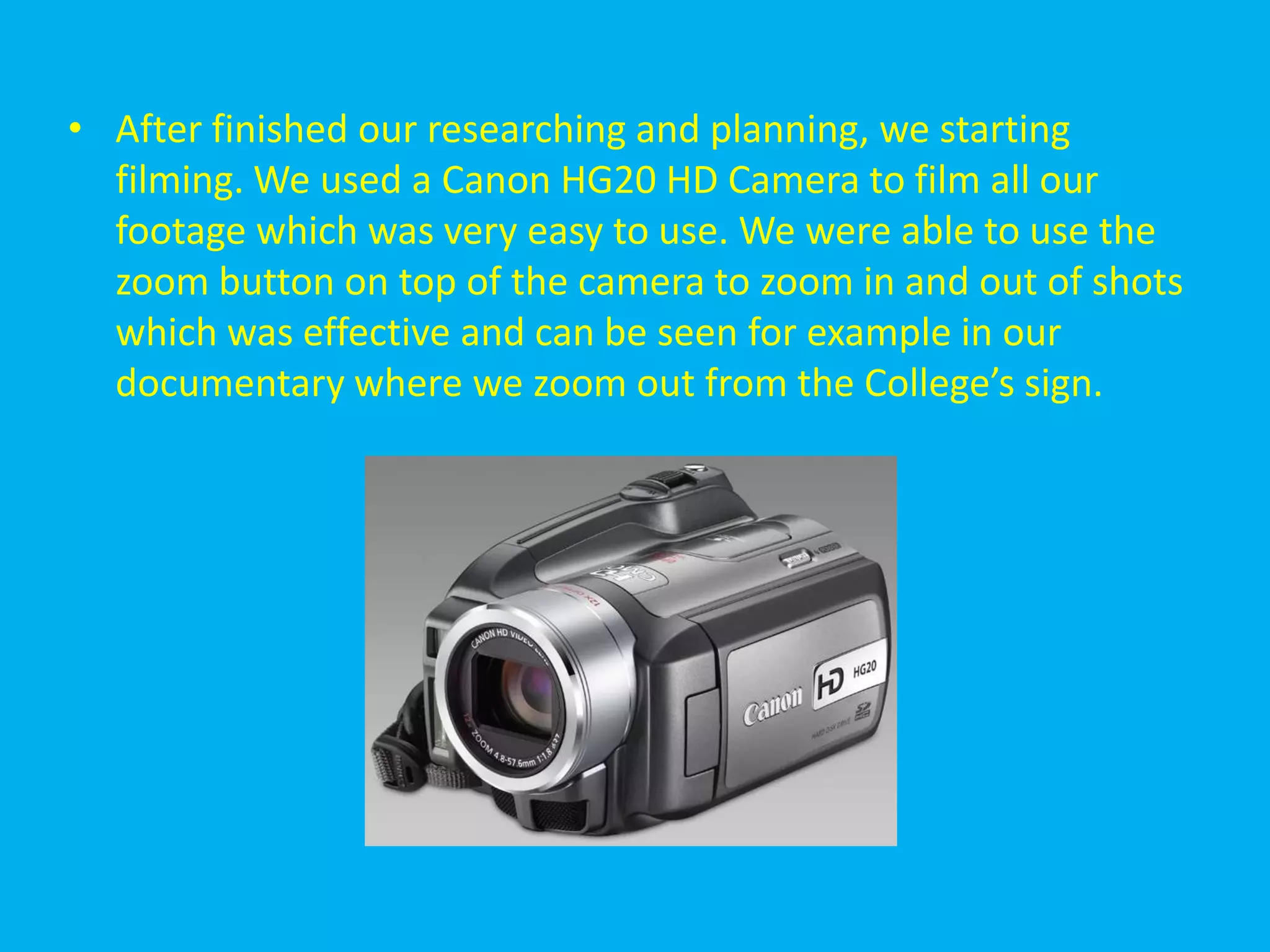 • After finished our researching and planning, we starting
  filming. We used a Canon HG20 HD Camera to film all our
  footage which was very easy to use. We were able to use the
  zoom button on top of the camera to zoom in and out of shots
  which was effective and can be seen for example in our
  documentary where we zoom out from the College’s sign.
 