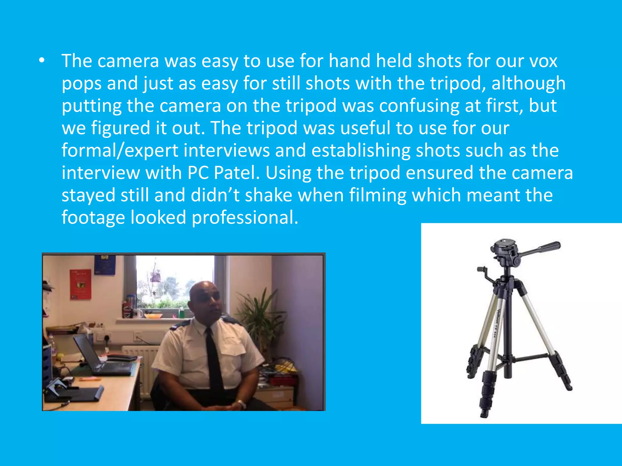 • The camera was easy to use for hand held shots for our vox
  pops and just as easy for still shots with the tripod, although
  putting the camera on the tripod was confusing at first, but
  we figured it out. The tripod was useful to use for our
  formal/expert interviews and establishing shots such as the
  interview with PC Patel. Using the tripod ensured the camera
  stayed still and didn’t shake when filming which meant the
  footage looked professional.
 