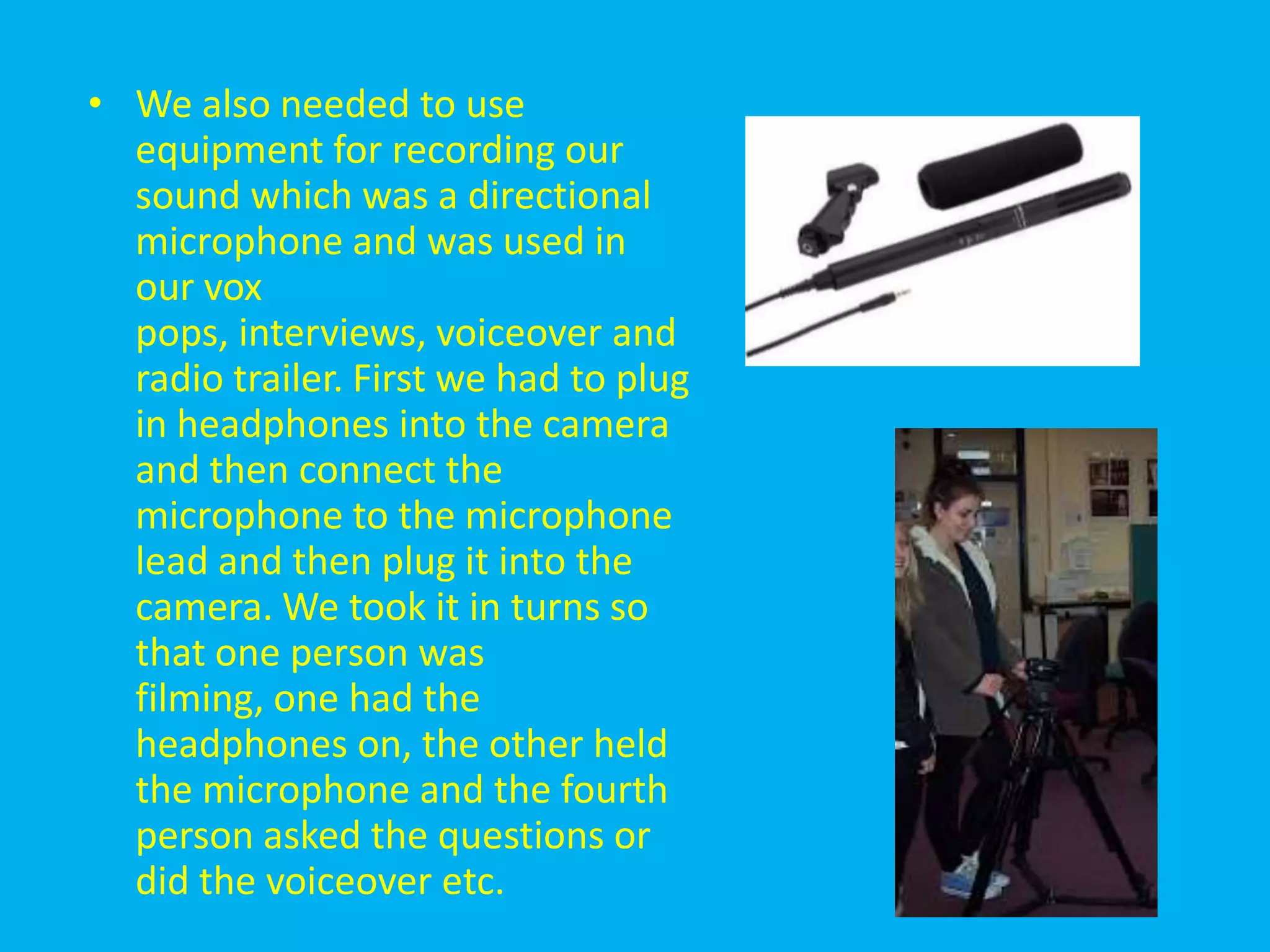 • We also needed to use
  equipment for recording our
  sound which was a directional
  microphone and was used in
  our vox
  pops, interviews, voiceover and
  radio trailer. First we had to plug
  in headphones into the camera
  and then connect the
  microphone to the microphone
  lead and then plug it into the
  camera. We took it in turns so
  that one person was
  filming, one had the
  headphones on, the other held
  the microphone and the fourth
  person asked the questions or
  did the voiceover etc.
 