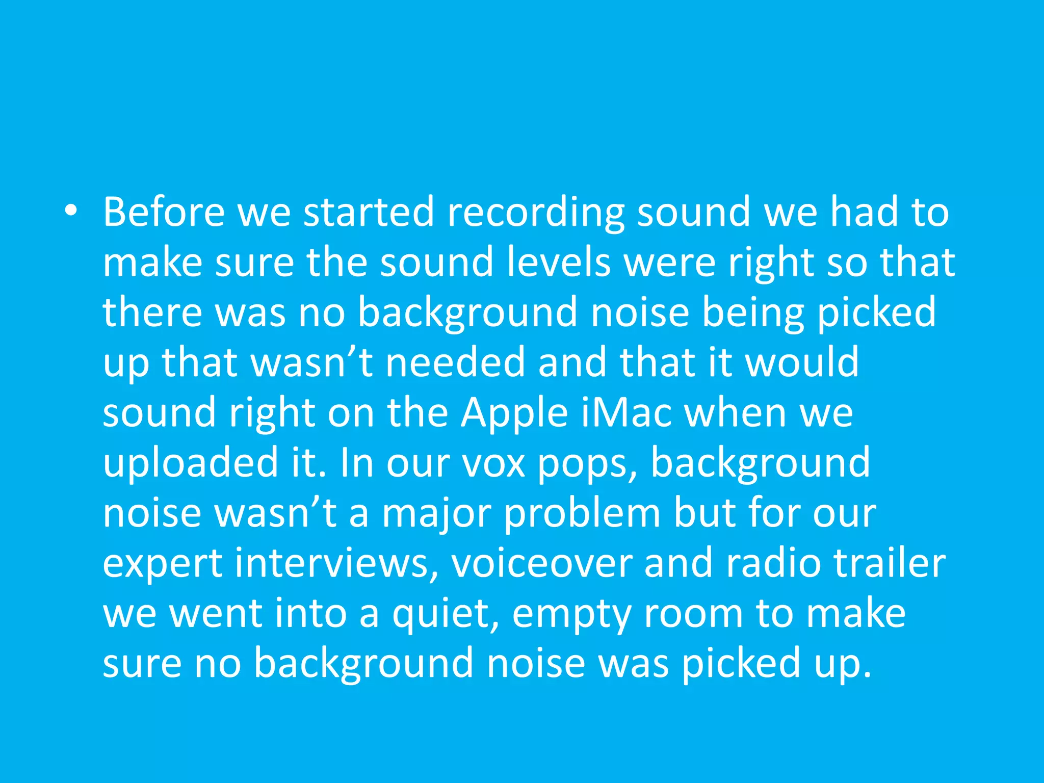 • Before we started recording sound we had to
  make sure the sound levels were right so that
  there was no background noise being picked
  up that wasn’t needed and that it would
  sound right on the Apple iMac when we
  uploaded it. In our vox pops, background
  noise wasn’t a major problem but for our
  expert interviews, voiceover and radio trailer
  we went into a quiet, empty room to make
  sure no background noise was picked up.
 