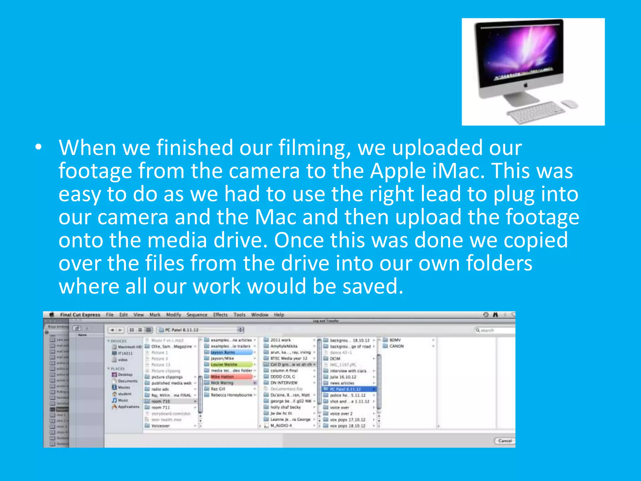 • When we finished our filming, we uploaded our
  footage from the camera to the Apple iMac. This was
  easy to do as we had to use the right lead to plug into
  our camera and the Mac and then upload the footage
  onto the media drive. Once this was done we copied
  over the files from the drive into our own folders
  where all our work would be saved.
 