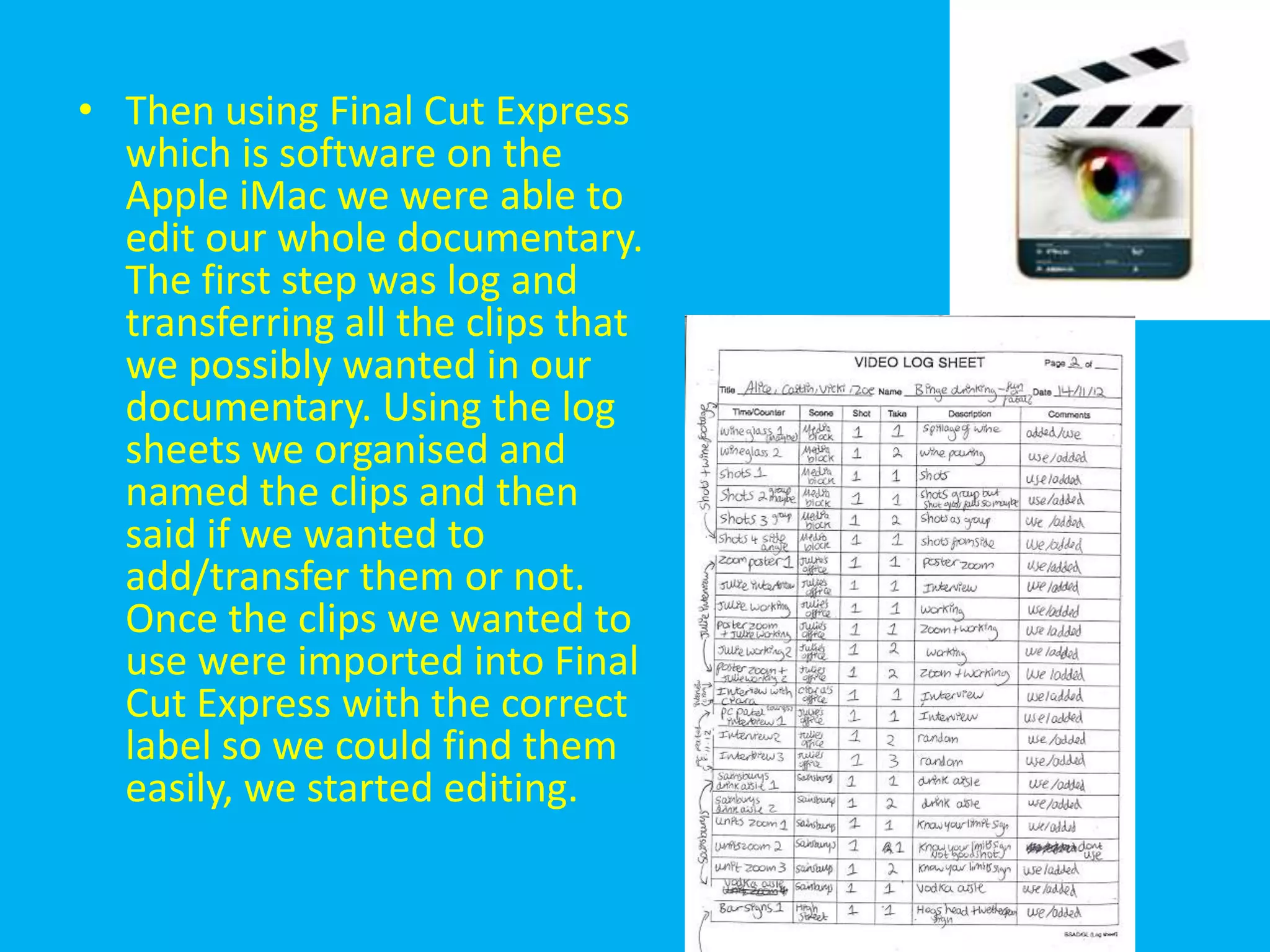 • Then using Final Cut Express
  which is software on the
  Apple iMac we were able to
  edit our whole documentary.
  The first step was log and
  transferring all the clips that
  we possibly wanted in our
  documentary. Using the log
  sheets we organised and
  named the clips and then
  said if we wanted to
  add/transfer them or not.
  Once the clips we wanted to
  use were imported into Final
  Cut Express with the correct
  label so we could find them
  easily, we started editing.
 