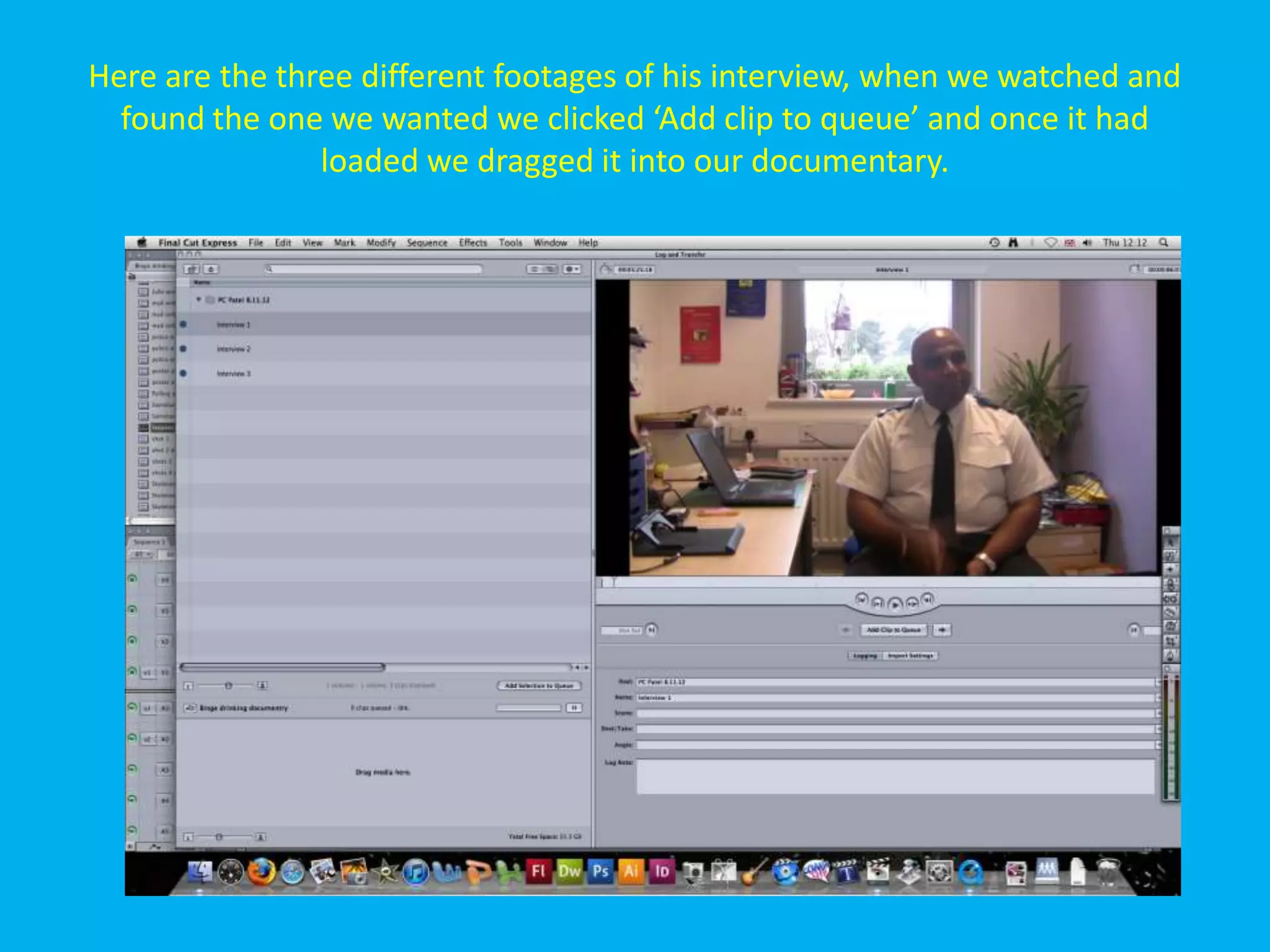 Here are the three different footages of his interview, when we watched and
  found the one we wanted we clicked ‘Add clip to queue’ and once it had
                loaded we dragged it into our documentary.
 