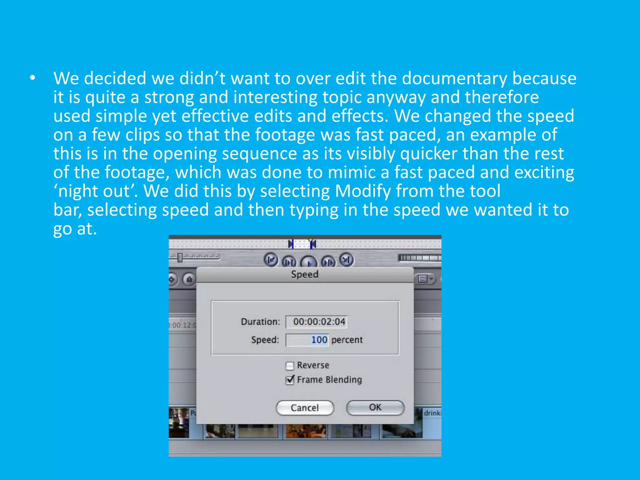 • We decided we didn’t want to over edit the documentary because
  it is quite a strong and interesting topic anyway and therefore
  used simple yet effective edits and effects. We changed the speed
  on a few clips so that the footage was fast paced, an example of
  this is in the opening sequence as its visibly quicker than the rest
  of the footage, which was done to mimic a fast paced and exciting
  ‘night out’. We did this by selecting Modify from the tool
  bar, selecting speed and then typing in the speed we wanted it to
  go at.
 