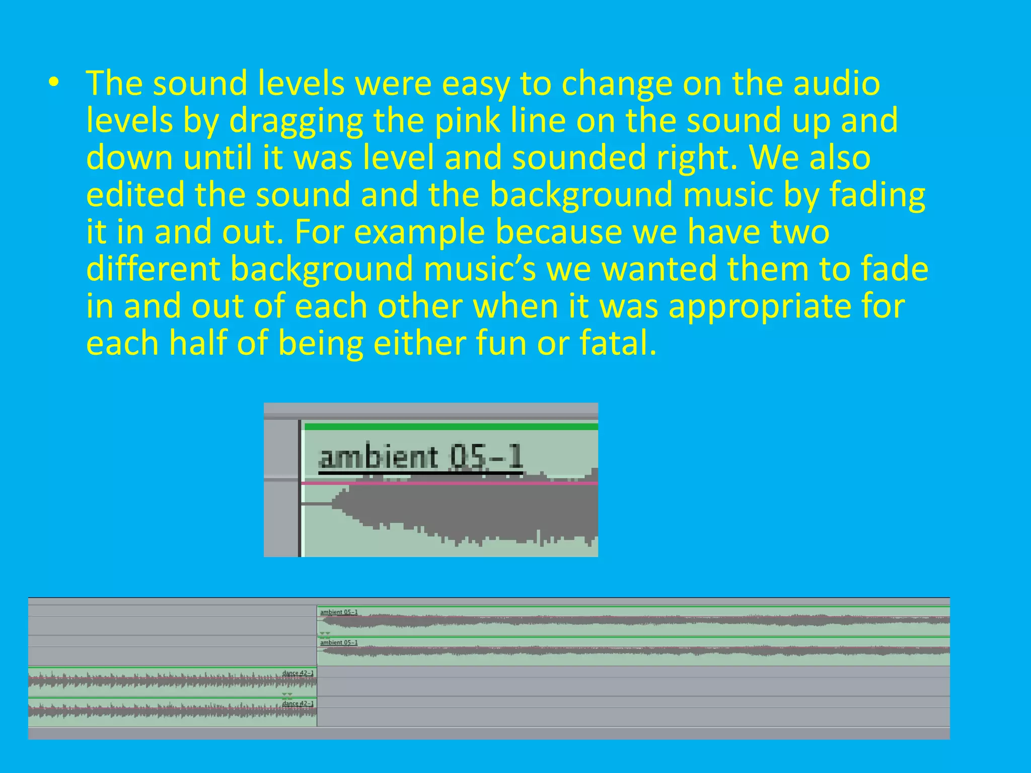 • The sound levels were easy to change on the audio
  levels by dragging the pink line on the sound up and
  down until it was level and sounded right. We also
  edited the sound and the background music by fading
  it in and out. For example because we have two
  different background music’s we wanted them to fade
  in and out of each other when it was appropriate for
  each half of being either fun or fatal.
 