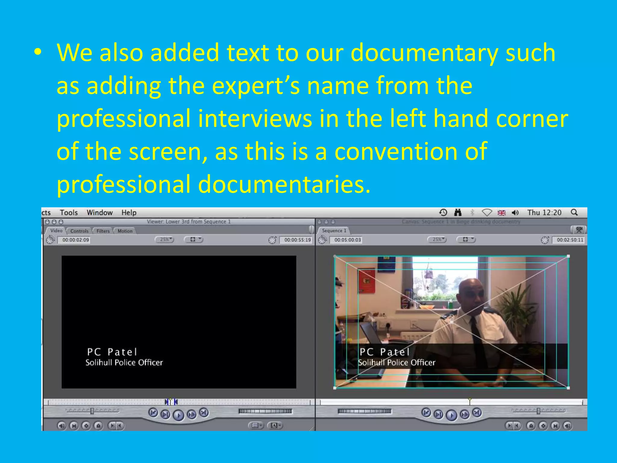 • We also added text to our documentary such
  as adding the expert’s name from the
  professional interviews in the left hand corner
  of the screen, as this is a convention of
  professional documentaries.
 