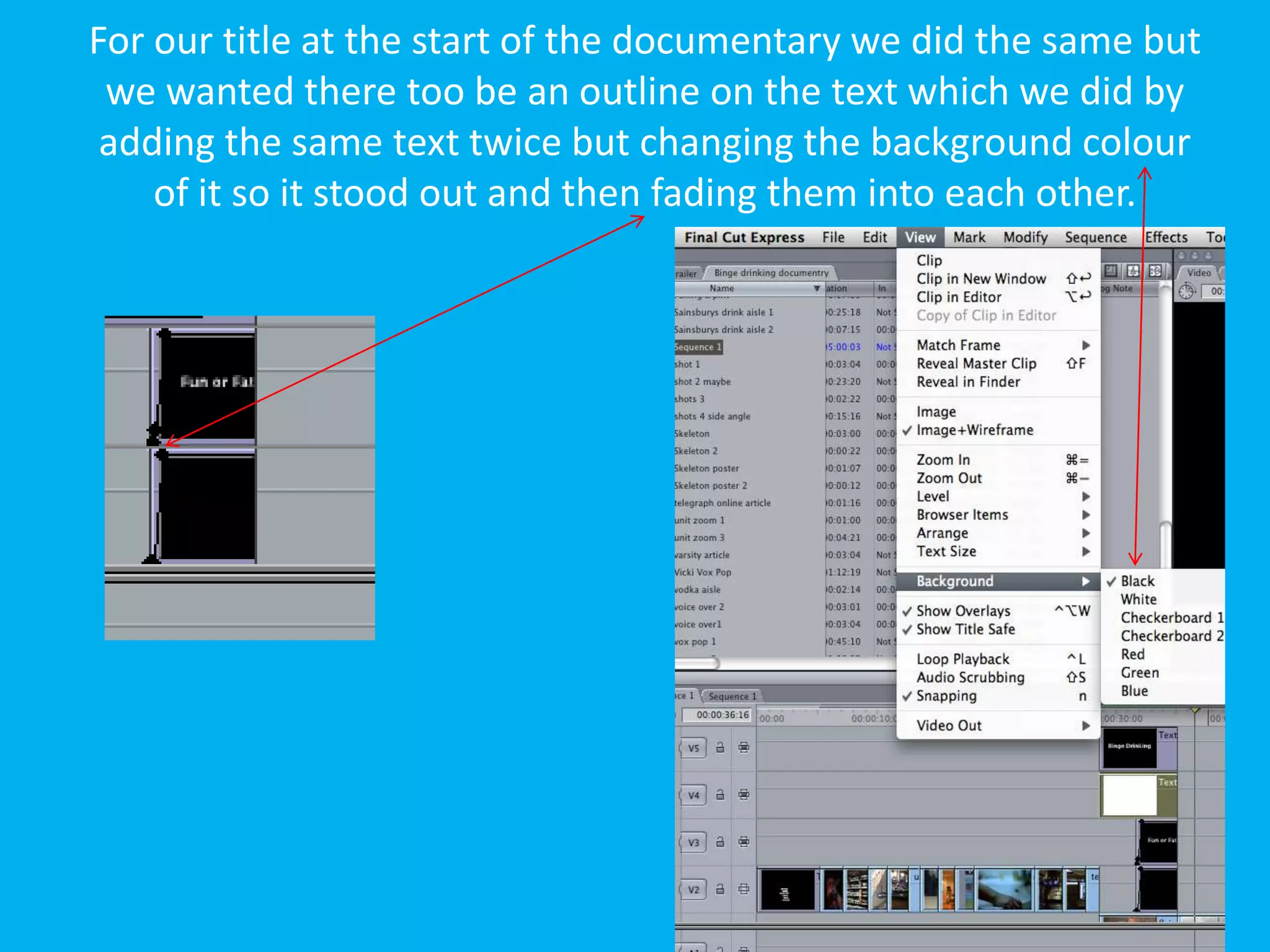 For our title at the start of the documentary we did the same but
 we wanted there too be an outline on the text which we did by
 adding the same text twice but changing the background colour
    of it so it stood out and then fading them into each other.
 