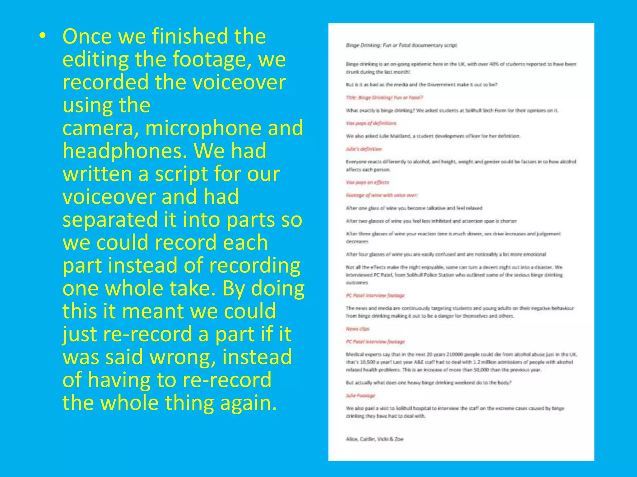 • Once we finished the
  editing the footage, we
  recorded the voiceover
  using the
  camera, microphone and
  headphones. We had
  written a script for our
  voiceover and had
  separated it into parts so
  we could record each
  part instead of recording
  one whole take. By doing
  this it meant we could
  just re-record a part if it
  was said wrong, instead
  of having to re-record
  the whole thing again.
 
