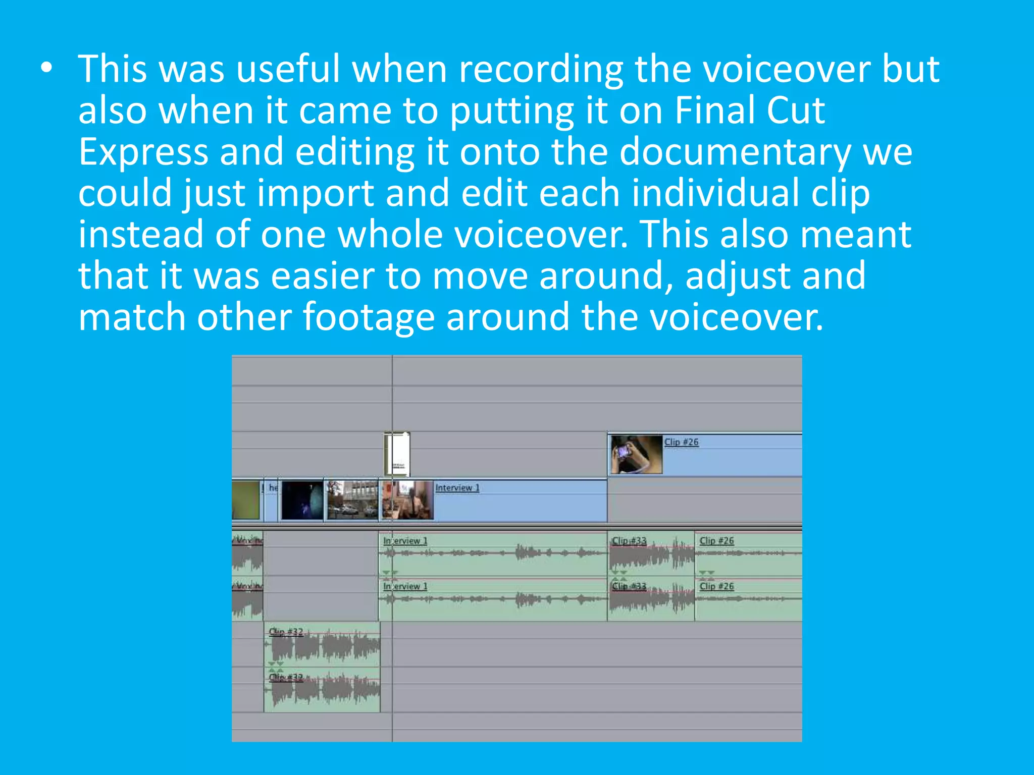 • This was useful when recording the voiceover but
  also when it came to putting it on Final Cut
  Express and editing it onto the documentary we
  could just import and edit each individual clip
  instead of one whole voiceover. This also meant
  that it was easier to move around, adjust and
  match other footage around the voiceover.
 