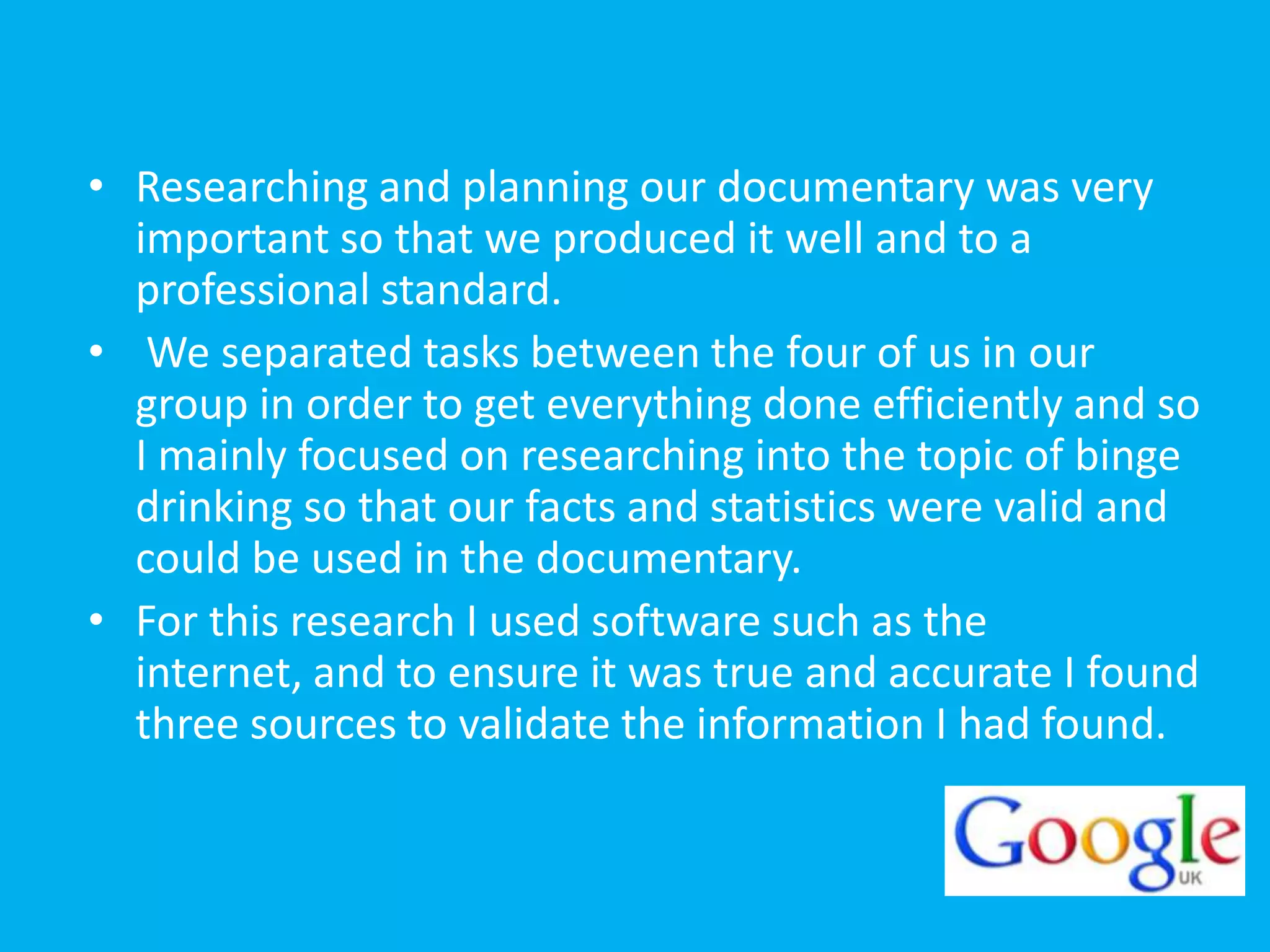 • Researching and planning our documentary was very
  important so that we produced it well and to a
  professional standard.
• We separated tasks between the four of us in our
  group in order to get everything done efficiently and so
  I mainly focused on researching into the topic of binge
  drinking so that our facts and statistics were valid and
  could be used in the documentary.
• For this research I used software such as the
  internet, and to ensure it was true and accurate I found
  three sources to validate the information I had found.
 