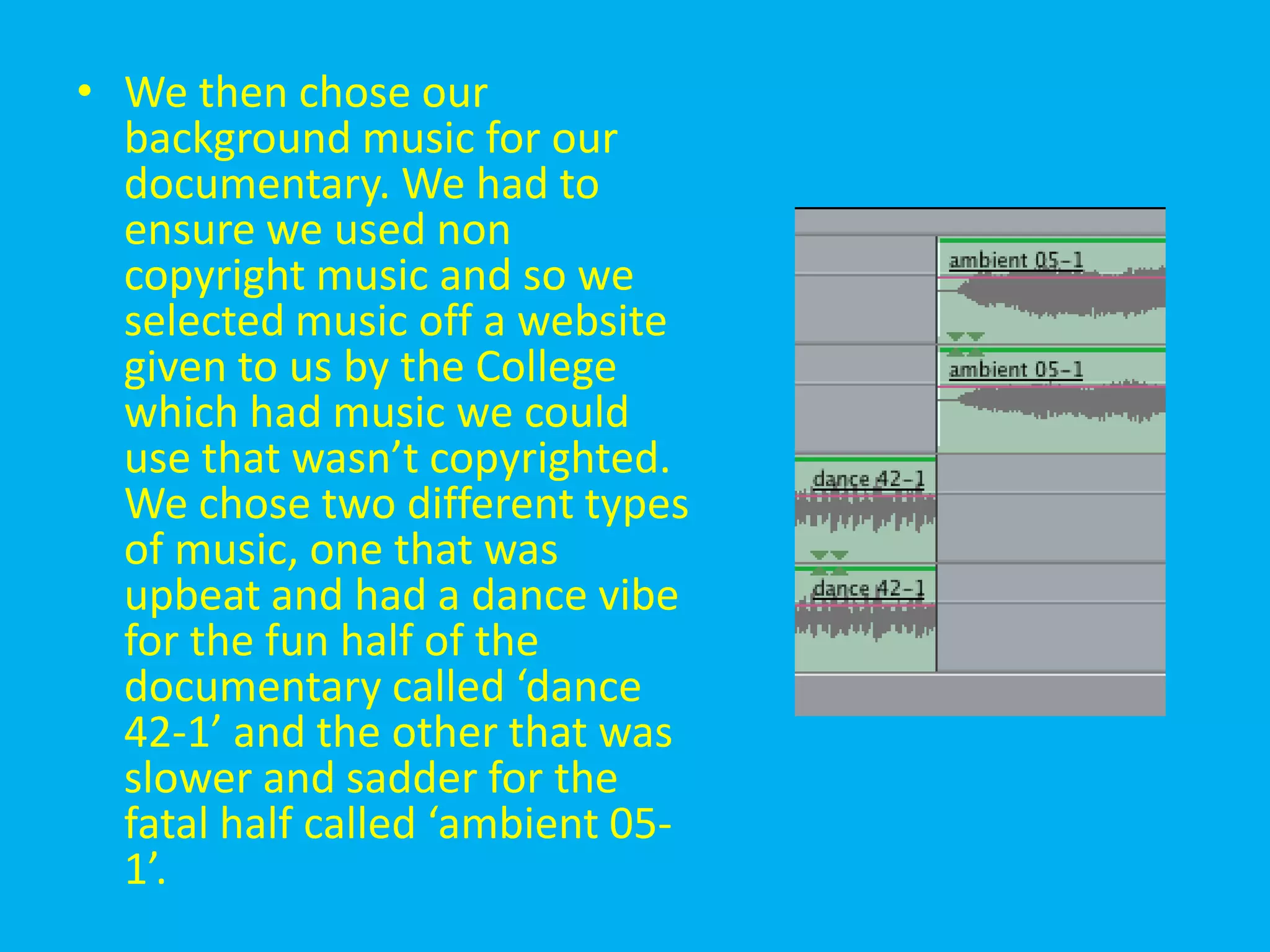 • We then chose our
  background music for our
  documentary. We had to
  ensure we used non
  copyright music and so we
  selected music off a website
  given to us by the College
  which had music we could
  use that wasn’t copyrighted.
  We chose two different types
  of music, one that was
  upbeat and had a dance vibe
  for the fun half of the
  documentary called ‘dance
  42-1’ and the other that was
  slower and sadder for the
  fatal half called ‘ambient 05-
  1’.
 