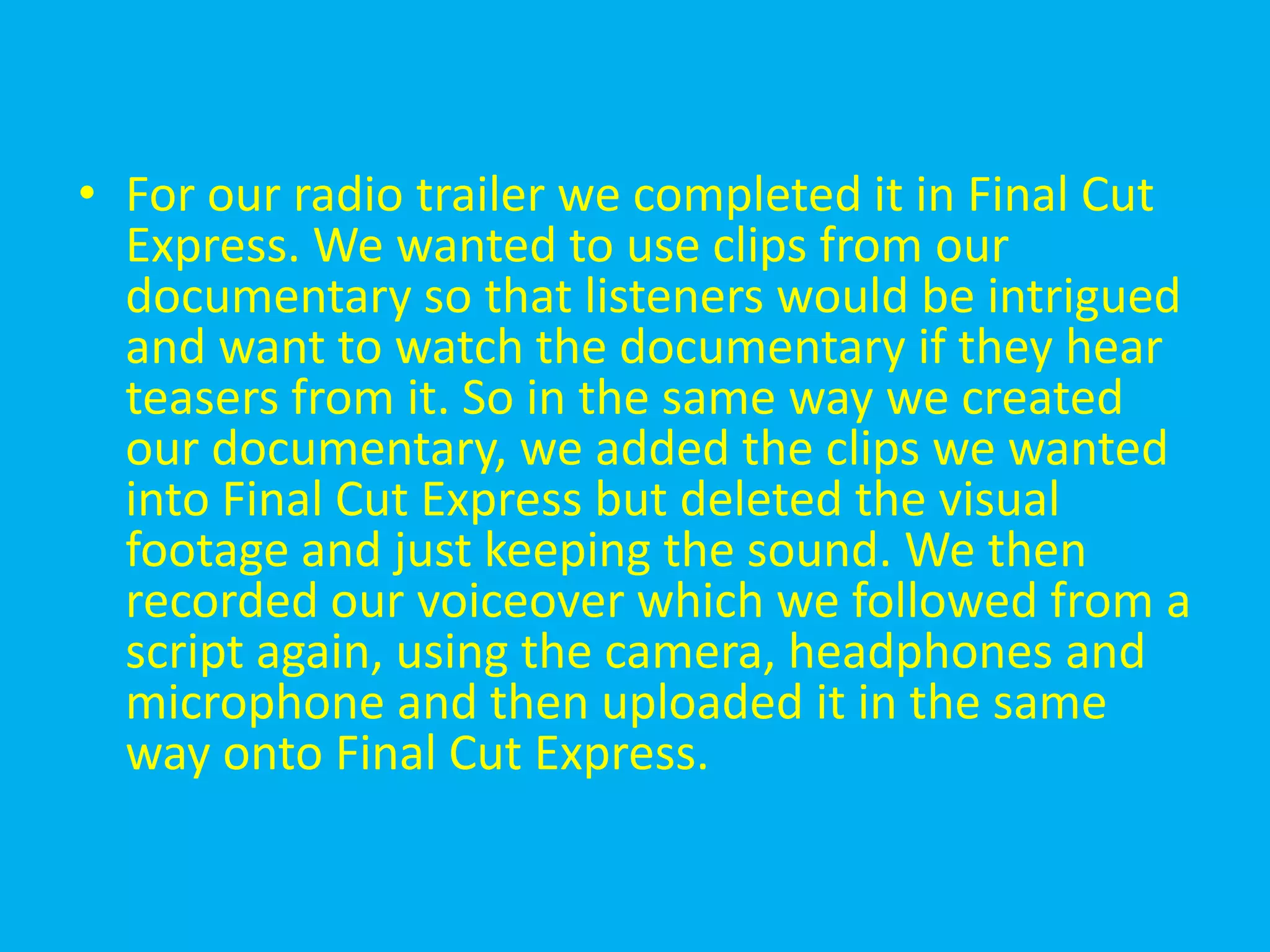 • For our radio trailer we completed it in Final Cut
  Express. We wanted to use clips from our
  documentary so that listeners would be intrigued
  and want to watch the documentary if they hear
  teasers from it. So in the same way we created
  our documentary, we added the clips we wanted
  into Final Cut Express but deleted the visual
  footage and just keeping the sound. We then
  recorded our voiceover which we followed from a
  script again, using the camera, headphones and
  microphone and then uploaded it in the same
  way onto Final Cut Express.
 