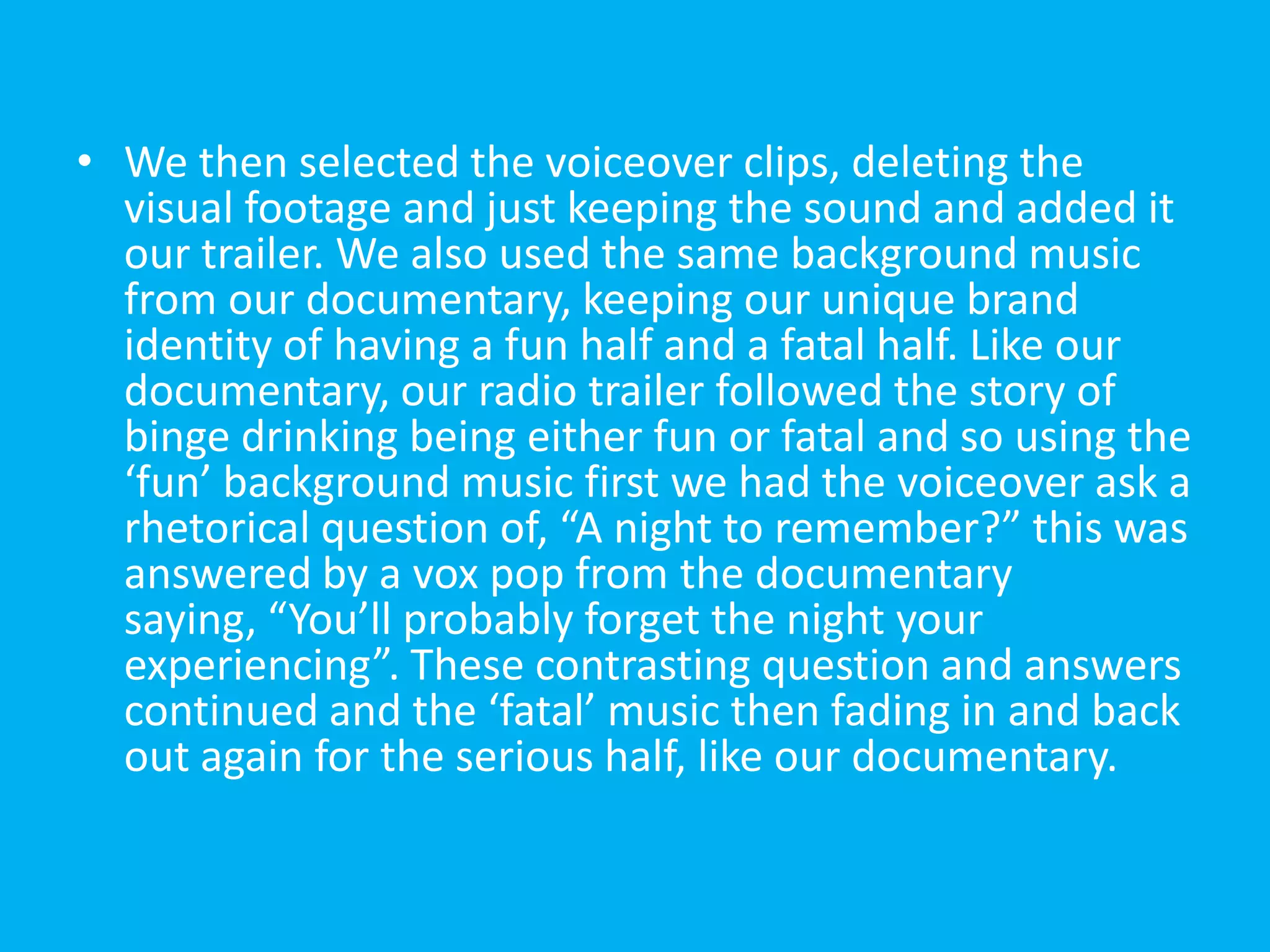 • We then selected the voiceover clips, deleting the
  visual footage and just keeping the sound and added it
  our trailer. We also used the same background music
  from our documentary, keeping our unique brand
  identity of having a fun half and a fatal half. Like our
  documentary, our radio trailer followed the story of
  binge drinking being either fun or fatal and so using the
  ‘fun’ background music first we had the voiceover ask a
  rhetorical question of, “A night to remember?” this was
  answered by a vox pop from the documentary
  saying, “You’ll probably forget the night your
  experiencing”. These contrasting question and answers
  continued and the ‘fatal’ music then fading in and back
  out again for the serious half, like our documentary.
 