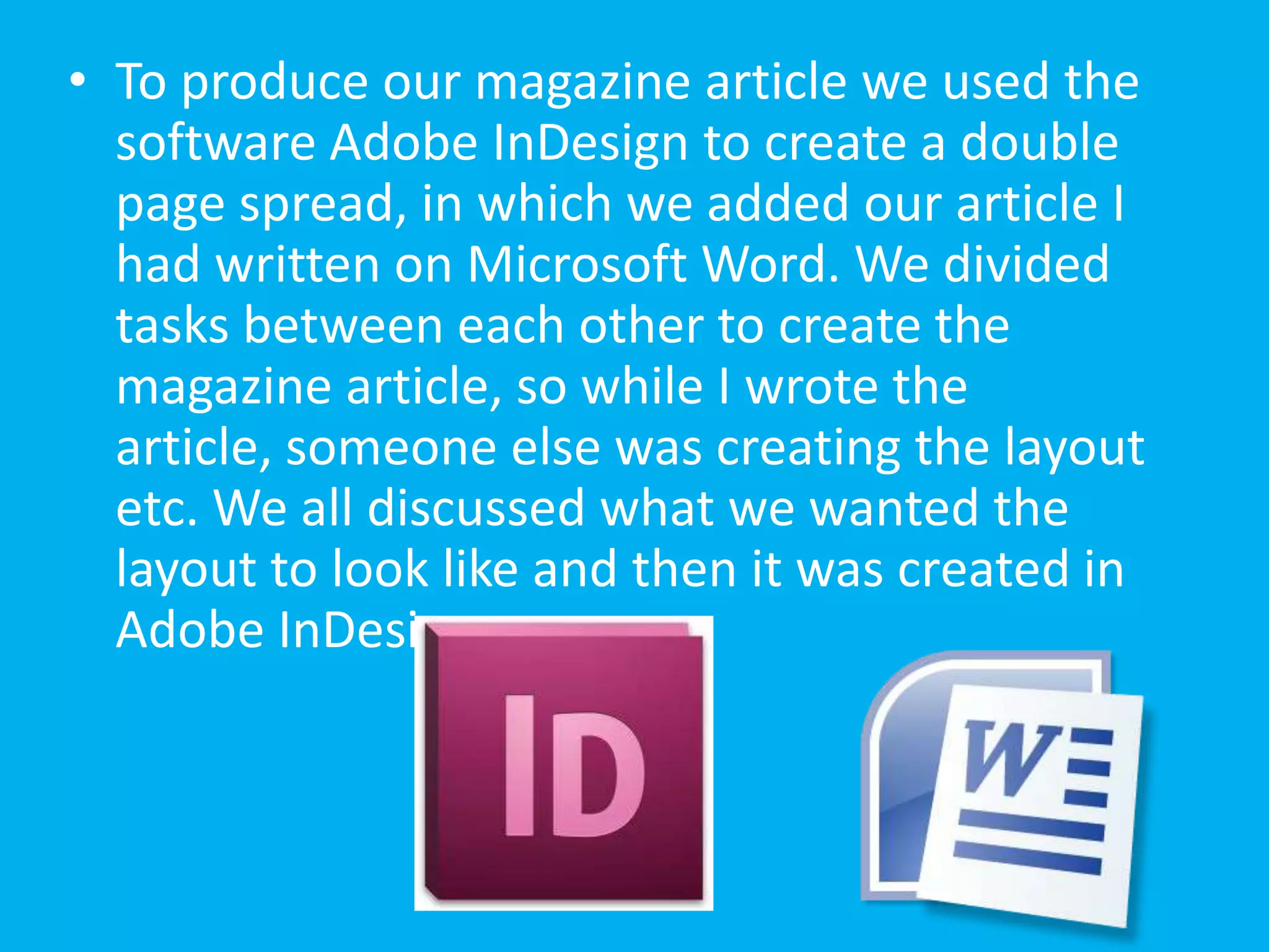 • To produce our magazine article we used the
  software Adobe InDesign to create a double
  page spread, in which we added our article I
  had written on Microsoft Word. We divided
  tasks between each other to create the
  magazine article, so while I wrote the
  article, someone else was creating the layout
  etc. We all discussed what we wanted the
  layout to look like and then it was created in
  Adobe InDesign.
 