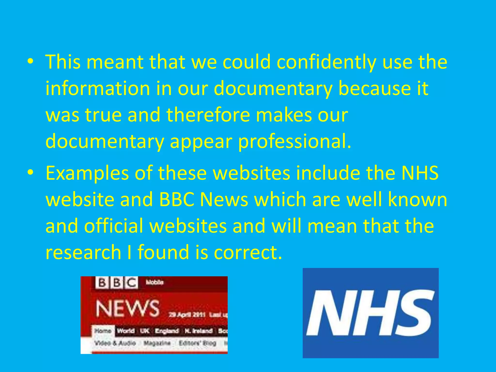 • This meant that we could confidently use the
  information in our documentary because it
  was true and therefore makes our
  documentary appear professional.
• Examples of these websites include the NHS
  website and BBC News which are well known
  and official websites and will mean that the
  research I found is correct.
 