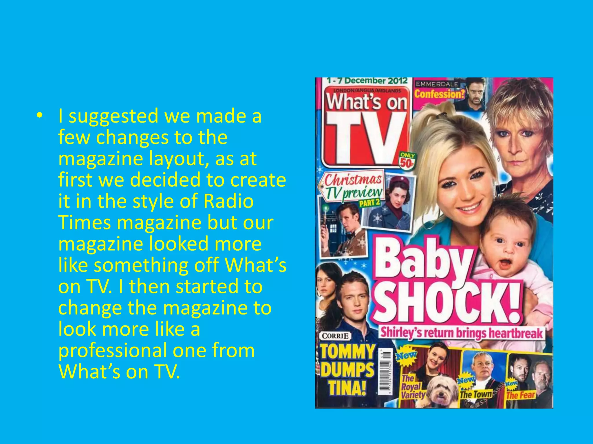 • I suggested we made a
  few changes to the
  magazine layout, as at
  first we decided to create
  it in the style of Radio
  Times magazine but our
  magazine looked more
  like something off What’s
  on TV. I then started to
  change the magazine to
  look more like a
  professional one from
  What’s on TV.
 