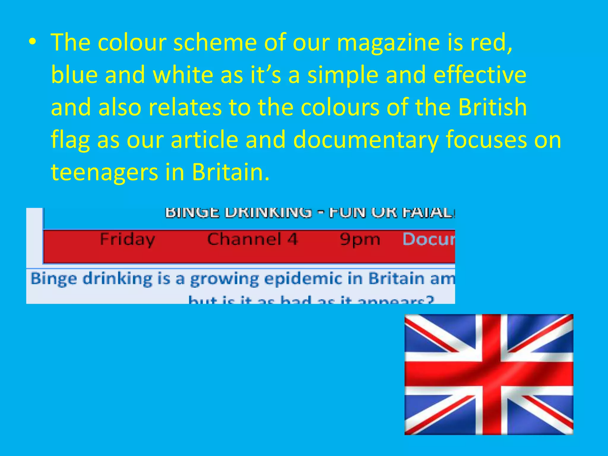 • The colour scheme of our magazine is red,
  blue and white as it’s a simple and effective
  and also relates to the colours of the British
  flag as our article and documentary focuses on
  teenagers in Britain.
 