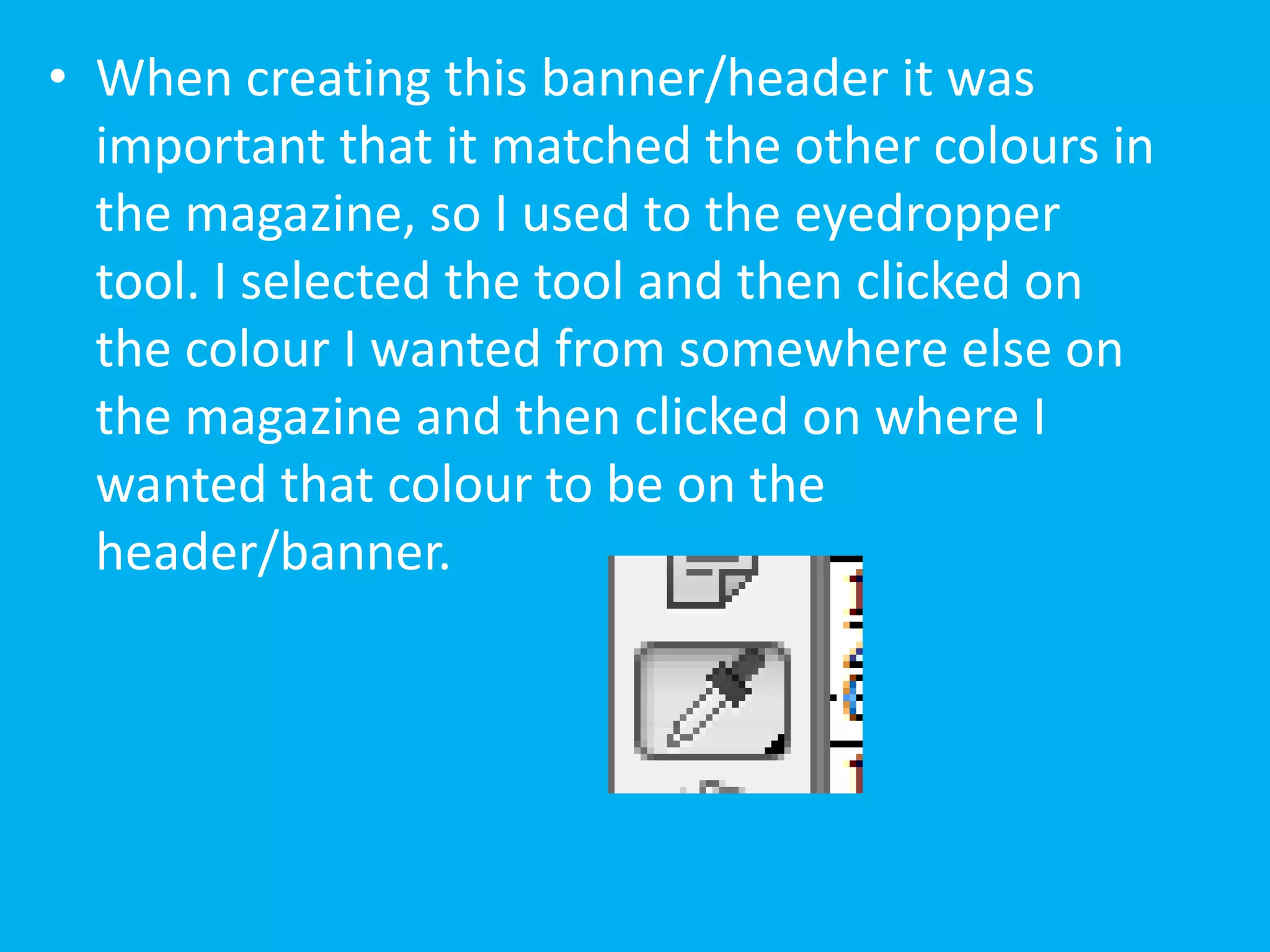 • When creating this banner/header it was
  important that it matched the other colours in
  the magazine, so I used to the eyedropper
  tool. I selected the tool and then clicked on
  the colour I wanted from somewhere else on
  the magazine and then clicked on where I
  wanted that colour to be on the
  header/banner.
 