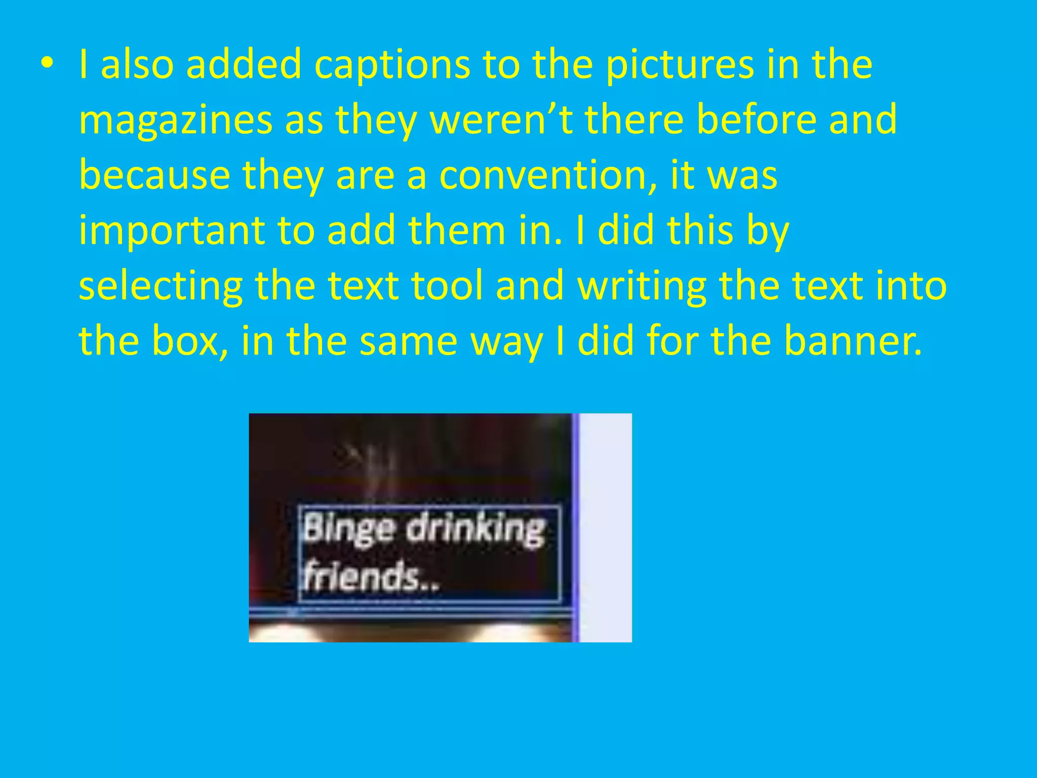• I also added captions to the pictures in the
  magazines as they weren’t there before and
  because they are a convention, it was
  important to add them in. I did this by
  selecting the text tool and writing the text into
  the box, in the same way I did for the banner.
 