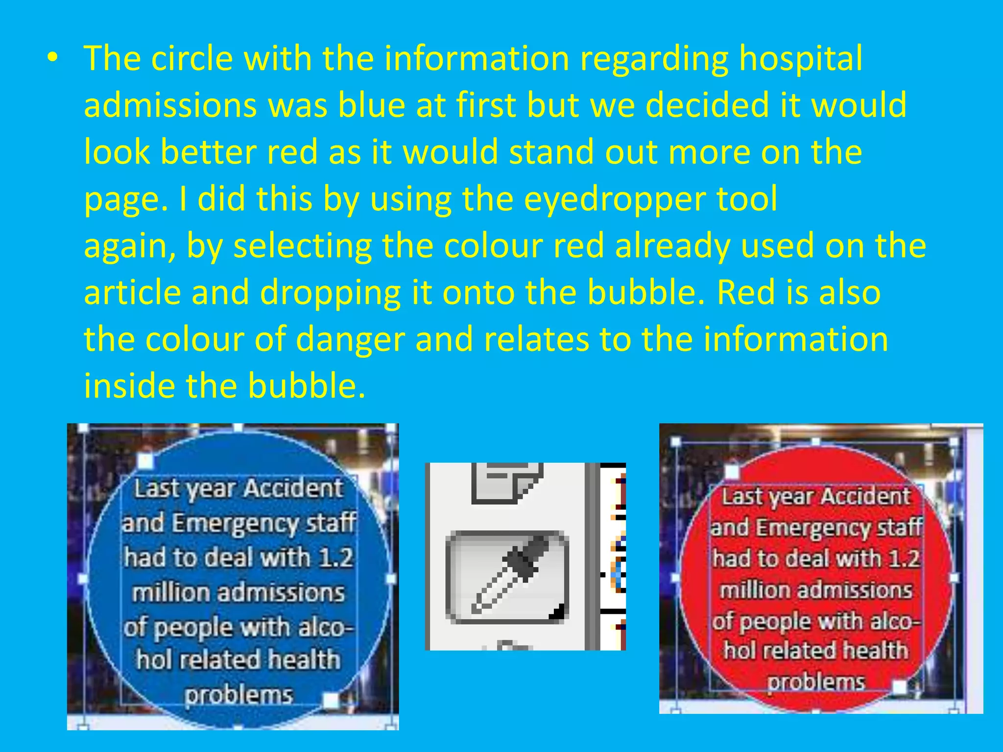 • The circle with the information regarding hospital
  admissions was blue at first but we decided it would
  look better red as it would stand out more on the
  page. I did this by using the eyedropper tool
  again, by selecting the colour red already used on the
  article and dropping it onto the bubble. Red is also
  the colour of danger and relates to the information
  inside the bubble.
 