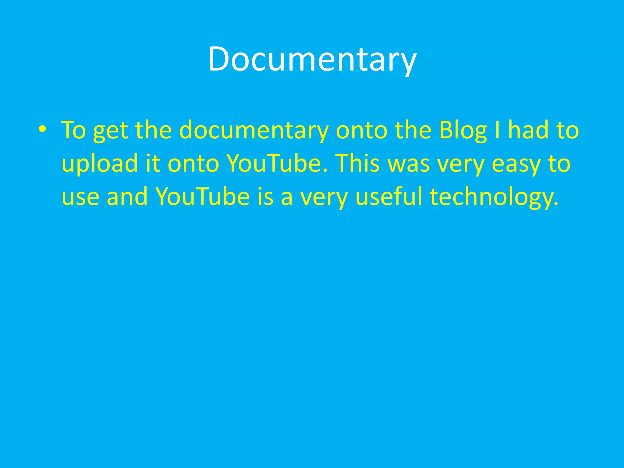 Documentary
• To get the documentary onto the Blog I had to
  upload it onto YouTube. This was very easy to
  use and YouTube is a very useful technology.
 