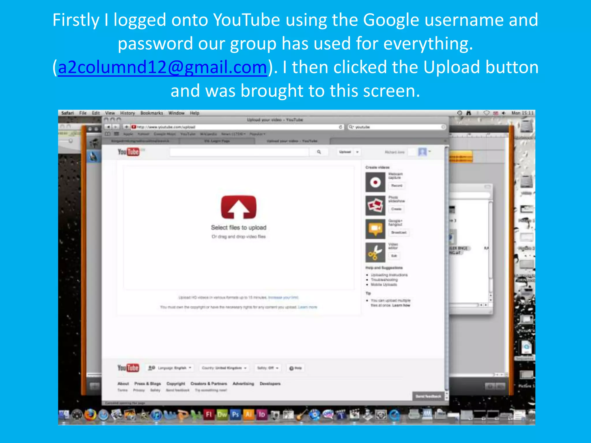 Firstly I logged onto YouTube using the Google username and
           password our group has used for everything.
(a2columnd12@gmail.com). I then clicked the Upload button
                 and was brought to this screen.
 