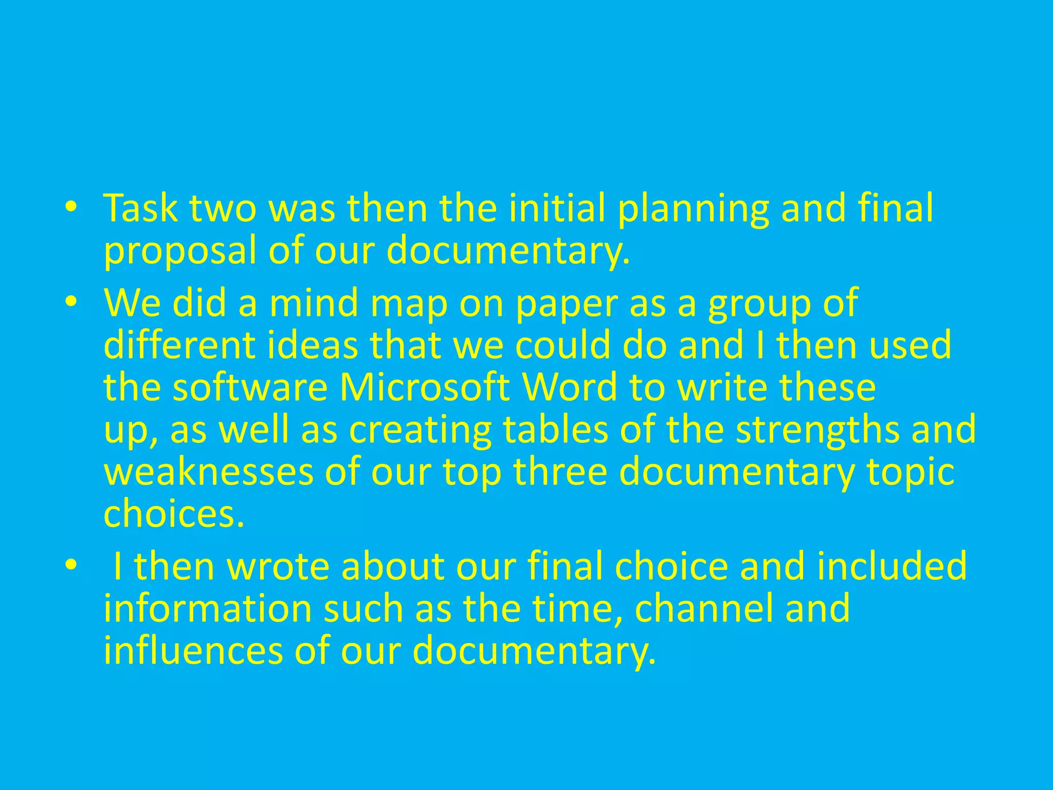 • Task two was then the initial planning and final
  proposal of our documentary.
• We did a mind map on paper as a group of
  different ideas that we could do and I then used
  the software Microsoft Word to write these
  up, as well as creating tables of the strengths and
  weaknesses of our top three documentary topic
  choices.
• I then wrote about our final choice and included
  information such as the time, channel and
  influences of our documentary.
 