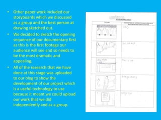 • Other paper work included our
  storyboards which we discussed
  as a group and the best person at
  drawing sketched out.
• We decided to sketch the opening
  sequence of our documentary first
  as this is the first footage our
  audience will see and so needs to
  be the most dramatic and
  appealing.
• All of the research that we have
  done at this stage was uploaded
  to our blog to show the
  development of our project which
  is a useful technology to use
  because it meant we could upload
  our work that we did
  independently and as a group.
 