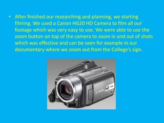 • After finished our researching and planning, we starting
  filming. We used a Canon HG20 HD Camera to film all our
  footage which was very easy to use. We were able to use the
  zoom button on top of the camera to zoom in and out of shots
  which was effective and can be seen for example in our
  documentary where we zoom out from the College’s sign.
 