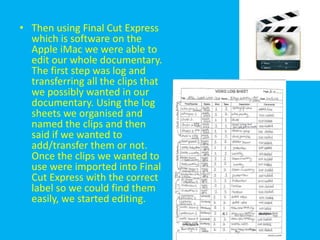 • Then using Final Cut Express
  which is software on the
  Apple iMac we were able to
  edit our whole documentary.
  The first step was log and
  transferring all the clips that
  we possibly wanted in our
  documentary. Using the log
  sheets we organised and
  named the clips and then
  said if we wanted to
  add/transfer them or not.
  Once the clips we wanted to
  use were imported into Final
  Cut Express with the correct
  label so we could find them
  easily, we started editing.
 