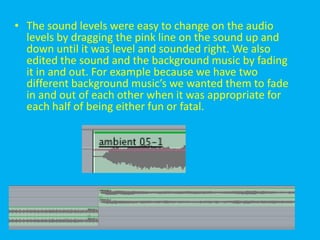 • The sound levels were easy to change on the audio
  levels by dragging the pink line on the sound up and
  down until it was level and sounded right. We also
  edited the sound and the background music by fading
  it in and out. For example because we have two
  different background music’s we wanted them to fade
  in and out of each other when it was appropriate for
  each half of being either fun or fatal.
 