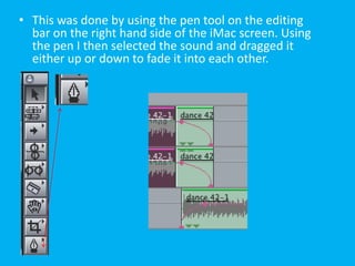 • This was done by using the pen tool on the editing
  bar on the right hand side of the iMac screen. Using
  the pen I then selected the sound and dragged it
  either up or down to fade it into each other.
 