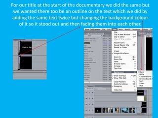 For our title at the start of the documentary we did the same but
 we wanted there too be an outline on the text which we did by
 adding the same text twice but changing the background colour
    of it so it stood out and then fading them into each other.
 