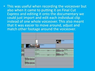 • This was useful when recording the voiceover but
  also when it came to putting it on Final Cut
  Express and editing it onto the documentary we
  could just import and edit each individual clip
  instead of one whole voiceover. This also meant
  that it was easier to move around, adjust and
  match other footage around the voiceover.
 