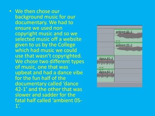 • We then chose our
  background music for our
  documentary. We had to
  ensure we used non
  copyright music and so we
  selected music off a website
  given to us by the College
  which had music we could
  use that wasn’t copyrighted.
  We chose two different types
  of music, one that was
  upbeat and had a dance vibe
  for the fun half of the
  documentary called ‘dance
  42-1’ and the other that was
  slower and sadder for the
  fatal half called ‘ambient 05-
  1’.
 