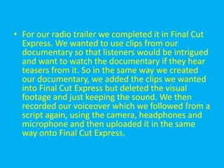 • For our radio trailer we completed it in Final Cut
  Express. We wanted to use clips from our
  documentary so that listeners would be intrigued
  and want to watch the documentary if they hear
  teasers from it. So in the same way we created
  our documentary, we added the clips we wanted
  into Final Cut Express but deleted the visual
  footage and just keeping the sound. We then
  recorded our voiceover which we followed from a
  script again, using the camera, headphones and
  microphone and then uploaded it in the same
  way onto Final Cut Express.
 