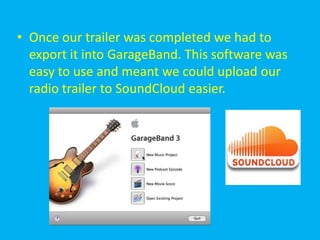 • Once our trailer was completed we had to
  export it into GarageBand. This software was
  easy to use and meant we could upload our
  radio trailer to SoundCloud easier.
 