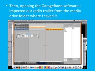 • Then, opening the GarageBand software I
  imported our radio trailer from the media
  drive folder where I saved it.
 