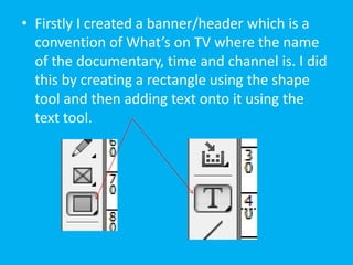 • Firstly I created a banner/header which is a
  convention of What’s on TV where the name
  of the documentary, time and channel is. I did
  this by creating a rectangle using the shape
  tool and then adding text onto it using the
  text tool.
 