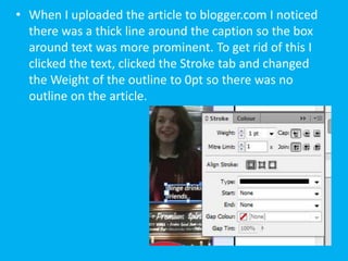 • When I uploaded the article to blogger.com I noticed
  there was a thick line around the caption so the box
  around text was more prominent. To get rid of this I
  clicked the text, clicked the Stroke tab and changed
  the Weight of the outline to 0pt so there was no
  outline on the article.
 