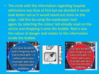 • The circle with the information regarding hospital
  admissions was blue at first but we decided it would
  look better red as it would stand out more on the
  page. I did this by using the eyedropper tool
  again, by selecting the colour red already used on the
  article and dropping it onto the bubble. Red is also
  the colour of danger and relates to the information
  inside the bubble.
 