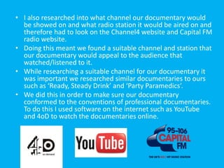 • I also researched into what channel our documentary would
  be showed on and what radio station it would be aired on and
  therefore had to look on the Channel4 website and Capital FM
  radio website.
• Doing this meant we found a suitable channel and station that
  our documentary would appeal to the audience that
  watched/listened to it.
• While researching a suitable channel for our documentary it
  was important we researched similar documentaries to ours
  such as ‘Ready, Steady Drink’ and ‘Party Paramedics’.
• We did this in order to make sure our documentary
  conformed to the conventions of professional documentaries.
  To do this I used software on the internet such as YouTube
  and 4oD to watch the documentaries online.
 