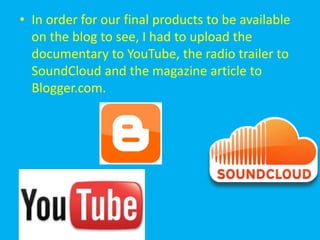 • In order for our final products to be available
  on the blog to see, I had to upload the
  documentary to YouTube, the radio trailer to
  SoundCloud and the magazine article to
  Blogger.com.
 