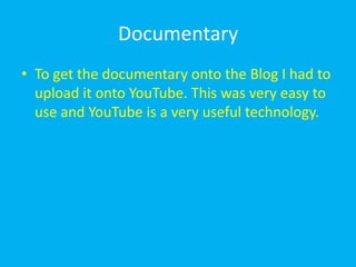 Documentary
• To get the documentary onto the Blog I had to
  upload it onto YouTube. This was very easy to
  use and YouTube is a very useful technology.
 
