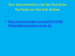 Our documentary can be found on
     YouTube on the link below.

• http://www.youtube.com/watch?v=EQd-
  Fitee2w&amp;feature=youtu.be
 