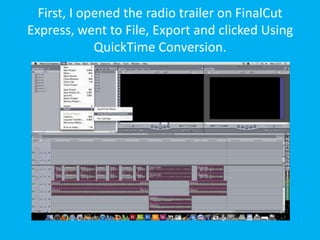 First, I opened the radio trailer on FinalCut
Express, went to File, Export and clicked Using
             QuickTime Conversion.
 